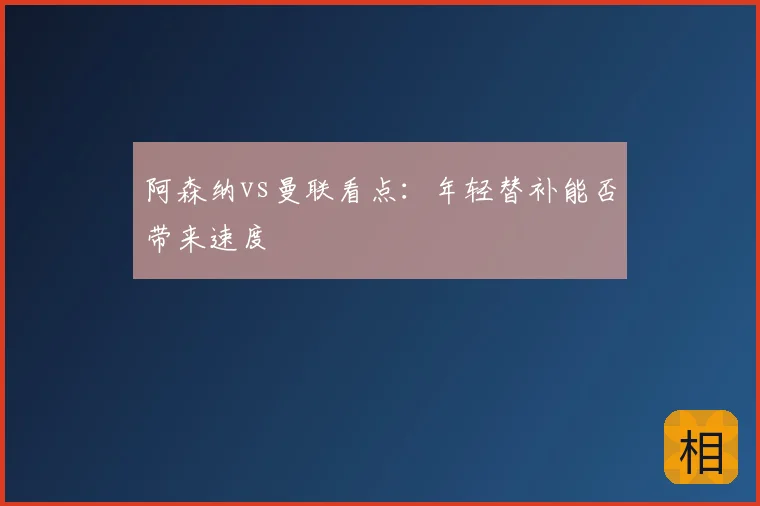 阿森纳vs曼联看点：年轻替补能否带来速度